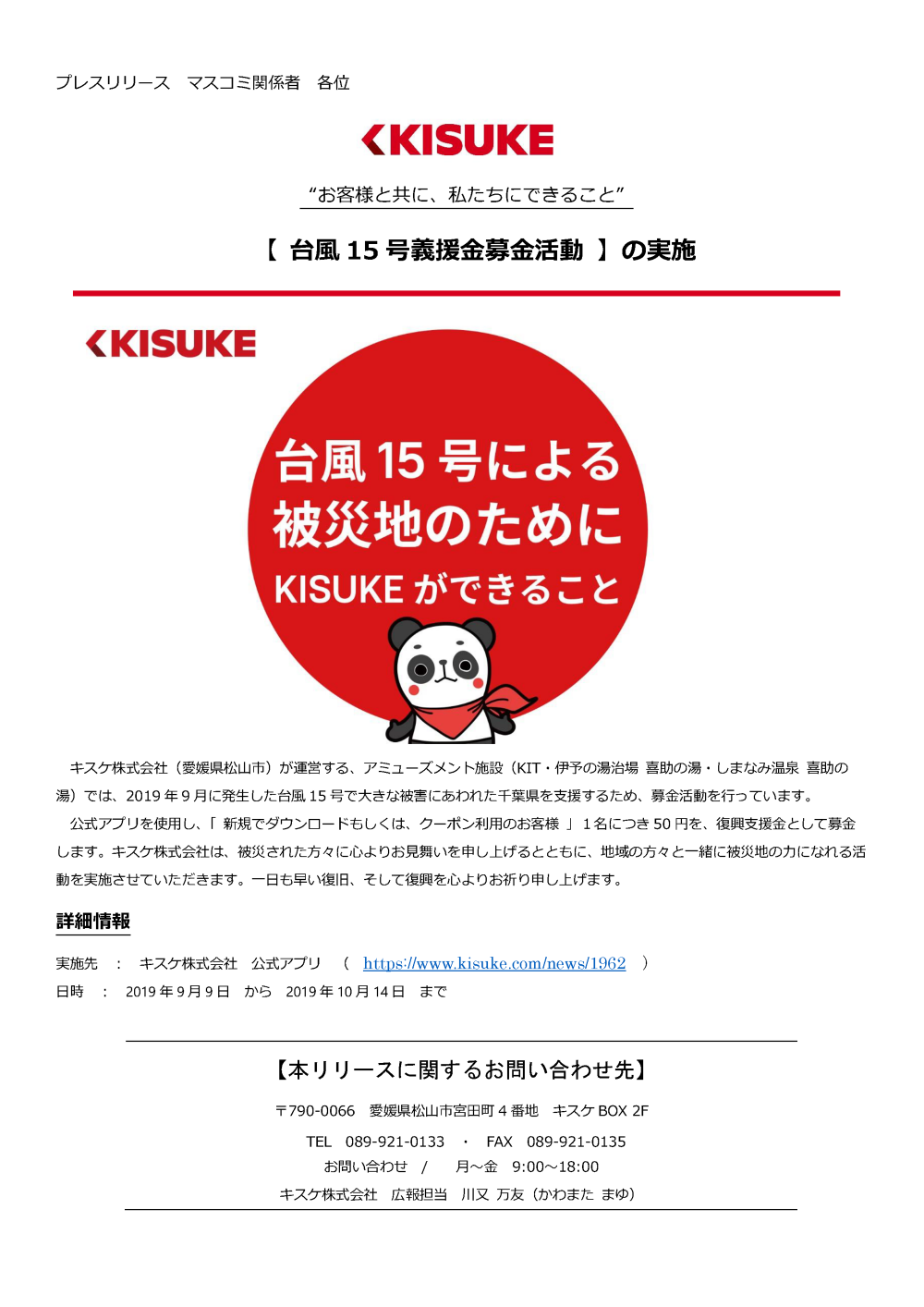 キスケ株式会社（愛媛県松山市）が運営する、アミューズメント施設（KIT・伊予の湯治場喜助の湯・しまなみ温泉喜助の湯）では、2019年9月に発生した台風15号で大きな被害にあわれた千葉県を支援するため、募金活動を行っています。公式アプリを使用し、「新規でダウンロードもしくは、クーポン利用のお客様」１名につき50円を、復興支援金として募金します。キスケ株式会社は、被災された方々に心よりお見舞いを申し上げるとともに、地域の方々と一緒に被災地の力になれる活動を実施させていただきます。一日も早い復旧、そして復興を心よりお祈り申し上げます。