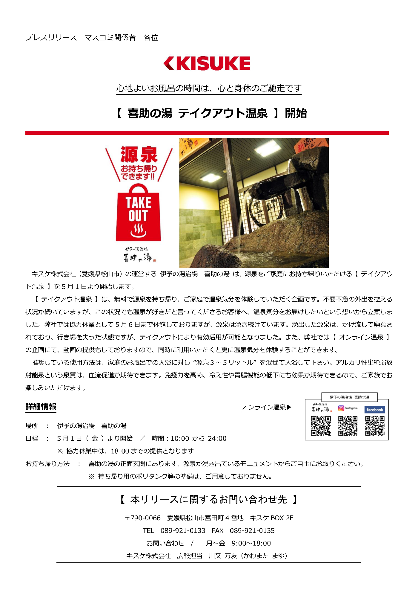 キスケ株式会社（愛媛県松山市）の運営する伊予の湯治場 喜助の湯は、源泉をご家庭にお持ち帰りいただけるテイクアウト温泉を5月1日より開始します。【テイクアウト温泉】は、無料で源泉を持ち帰り、ご家庭で温泉気分を体験していただく企画です。不要不急の外出を控える状況が続いていますが、この状況でも温泉が好きだと言ってくださるお客様へ、温泉気分をお届けしたいという想いから立案しました。弊社では協力休業として5月6日まで休館しておりますが、源泉は湧き続けています。湧出した源泉は、かけ流しで廃棄されており、行き場を失った状態ですが、テイクアウトにより有効活用が可能となりました。また、弊社では【オンライン温泉】の企画にて、動画の提供もしておりますので、同時に利用いただくと更に温泉気分を体験することができます。推奨している使用方法は、家庭のお風呂での入浴に対し“源泉３～５リットル”を混ぜて入浴して下さい。アルカリ性単純弱放射能泉という泉質は、血流促進が期待できます。免疫力を高め、冷え性や胃腸機能の低下にも効果が期待できるので、ご家族でお楽しみいただけます。 