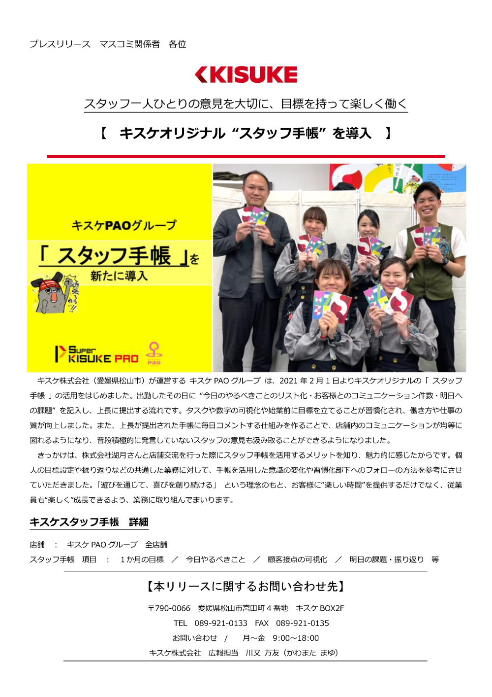 キスケ株式会社（愛媛県松山市）が運営するキスケPAOグループは、2021年2月1日よりキスケオリジナルの「スタッフ手帳」の活用をはじめました。出勤したその日に今日のやるべきことのリスト化・お客様とのコミュニケーション件数・明日への課題”を記入し、上長に提出する流れです。タスクや数字の可視化や始業前に目標を立てることが習慣化され、働き方や仕事の質が向上しました。また、上長が提出された手帳に毎日コメントする仕組みを作ることで、店舗内のコミュニケーションが均等に図れるようになり、普段積極的に発言していないスタッフの意見も汲み取ることができるようになりました。きっかけは、株式会社湖月さんと店舗交流を行った際にスタッフ手帳を活用するメリットを知り、魅力的に感じたからです。個人の目標設定や振り返りなどの共通した業務に対して、手帳を活用した意識の変化や習慣化部下へのフォローの方法を参考にさせていただきました。「遊びを通じて、喜びを創り続ける」という理念のもと、お客様に楽しい時間を提供するだけでなく、従業員も楽しく成長できるよう、業務に取り組んでまいります。