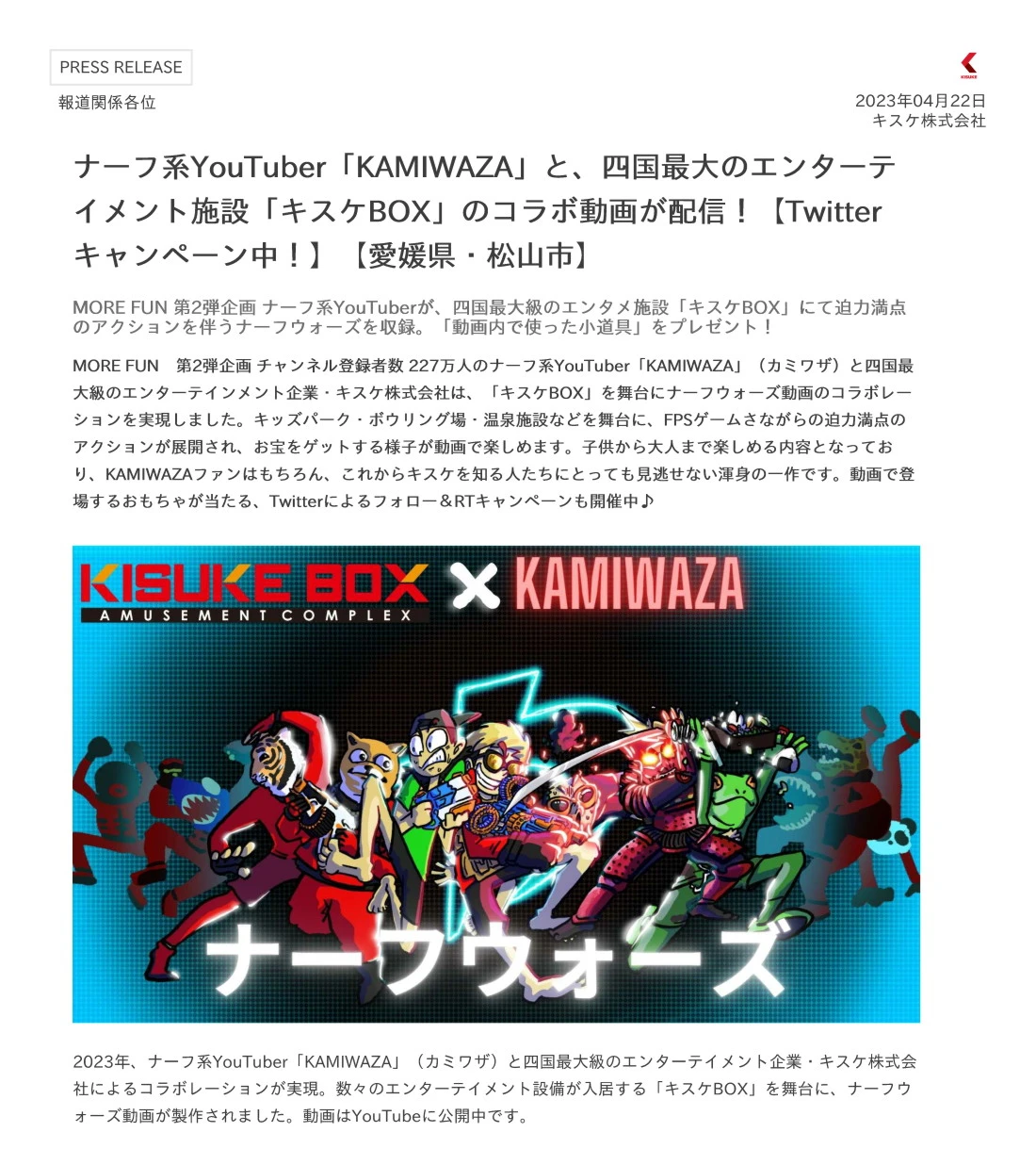 MORE FUN　第2弾企画 チャンネル登録者数 227万人のナーフ系YouTuber「KAMIWAZA」（カミワザ）と四国最大級のエンターテインメント企業・キスケ株式会社は、「キスケBOX」を舞台にナーフウォーズ動画のコラボレーションを実現しました。キッズパーク・ボウリング場・温泉施設などを舞台に、FPSゲームさながらの迫力満点のアクションが展開され、お宝をゲットする様子が動画で楽しめます。子供から大人まで楽しめる内容となっており、KAMIWAZAファンはもちろん、これからキスケを知る人たちにとっても見逃せない渾身の一作です。動画で登場するおもちゃが当たる、Twitterによるフォロー＆RTキャンペーンも開催中♪ 